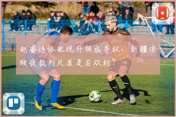 赵睿违体犯规升级成夺权，新疆惨败夜裁判尺度是否双标？